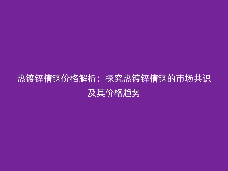 熱鍍鋅槽鋼價格解析:探究熱鍍鋅槽鋼的市場共識及其價格趨勢