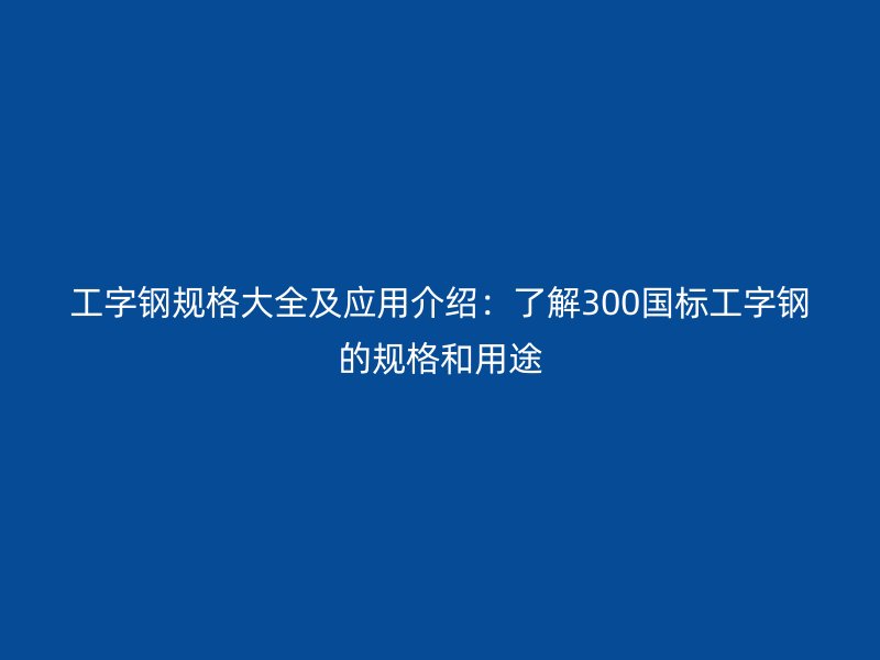 工字鋼規(guī)格大全及應(yīng)用介紹：了解300國標(biāo)工字鋼的規(guī)格和用途