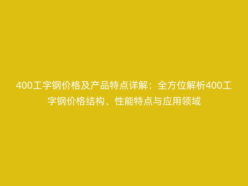 400工字鋼價格及產品特點詳解：全方位解析400工字鋼價格結構、性能特點與應用領域