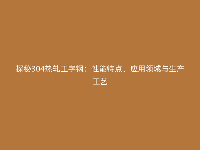 探秘304熱軋工字鋼：性能特點、應用領域與生產工藝