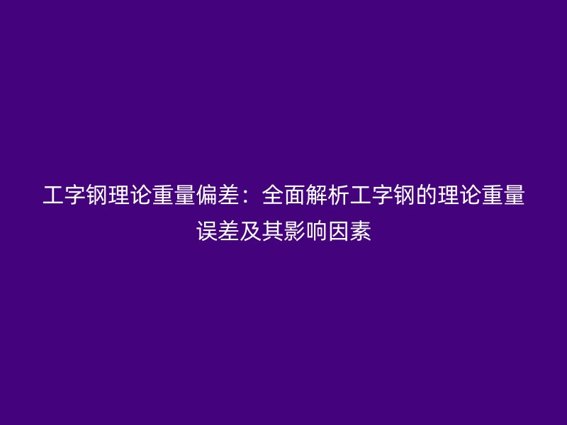工字鋼理論重量偏差:全面解析工字鋼的理論重量誤差及其影響因素