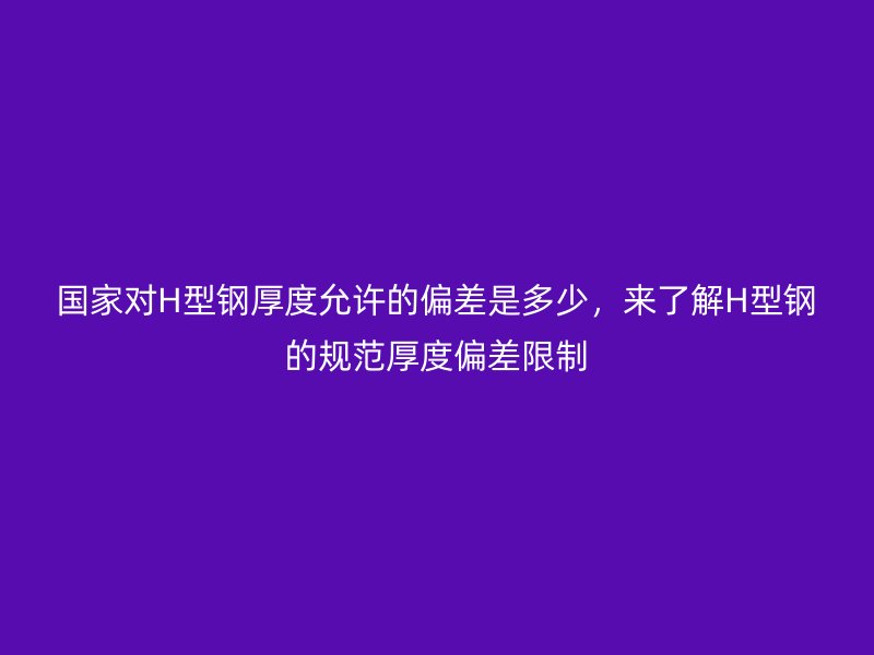 國家對H型鋼厚度允許的偏差是多少，來了解H型鋼的規(guī)范厚度偏差限制