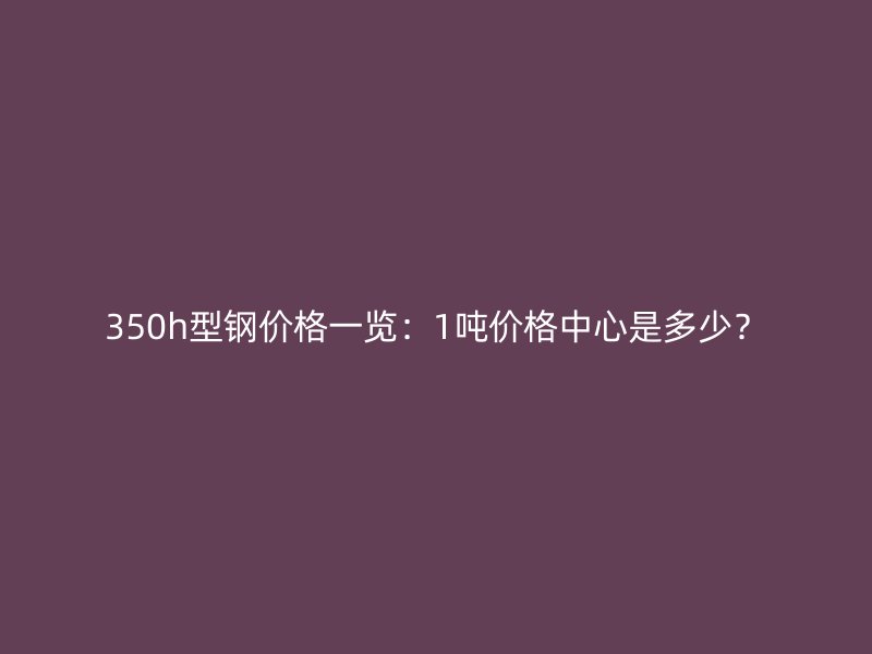 350h型鋼價格一覽：1噸價格中心是多少？