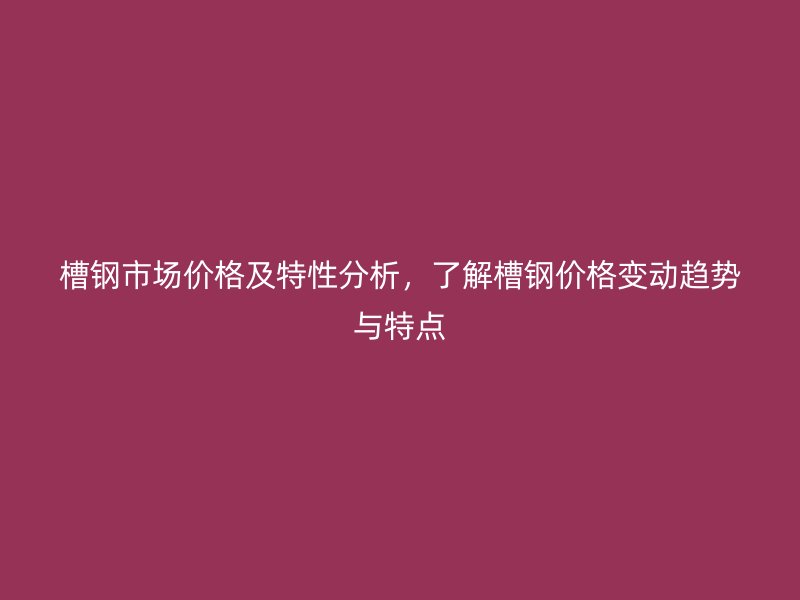 槽鋼市場價格及特性分析，了解槽鋼價格變動趨勢與特點